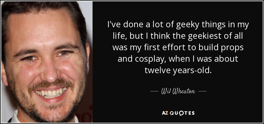 I've done a lot of geeky things in my life, but I think the geekiest of all was my first effort to build props and cosplay, when I was about twelve years-old. - Wil Wheaton