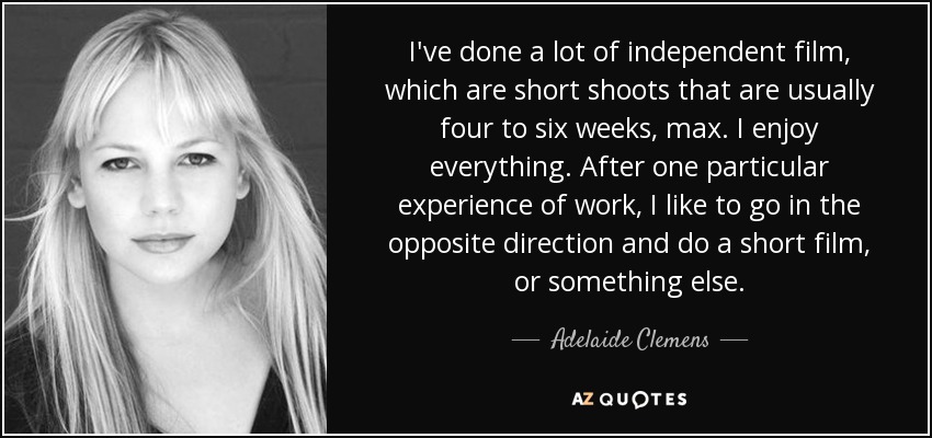 I've done a lot of independent film, which are short shoots that are usually four to six weeks, max. I enjoy everything. After one particular experience of work, I like to go in the opposite direction and do a short film, or something else. - Adelaide Clemens