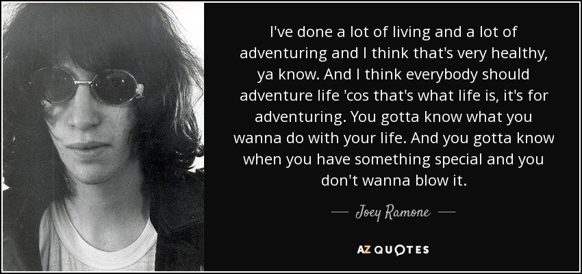 I've done a lot of living and a lot of adventuring and I think that's very healthy, ya know. And I think everybody should adventure life 'cos that's what life is, it's for adventuring. You gotta know what you wanna do with your life. And you gotta know when you have something special and you don't wanna blow it. - Joey Ramone