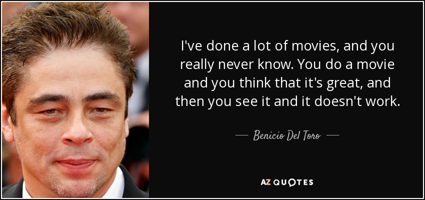 I've done a lot of movies, and you really never know. You do a movie and you think that it's great, and then you see it and it doesn't work. - Benicio Del Toro
