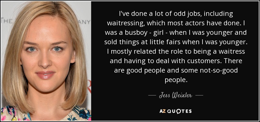 I've done a lot of odd jobs, including waitressing, which most actors have done. I was a busboy - girl - when I was younger and sold things at little fairs when I was younger. I mostly related the role to being a waitress and having to deal with customers. There are good people and some not-so-good people. - Jess Weixler