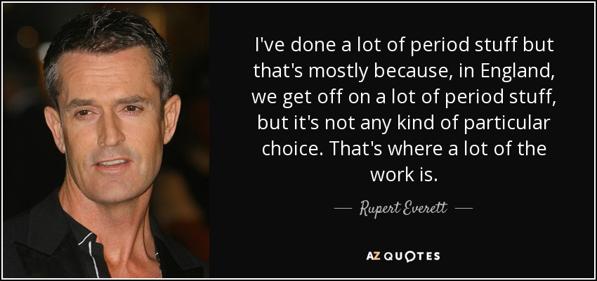 I've done a lot of period stuff but that's mostly because, in England, we get off on a lot of period stuff, but it's not any kind of particular choice. That's where a lot of the work is. - Rupert Everett
