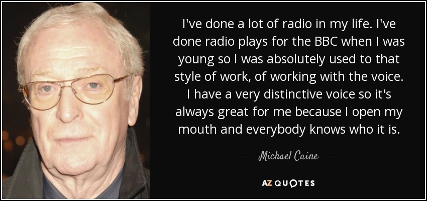 I've done a lot of radio in my life. I've done radio plays for the BBC when I was young so I was absolutely used to that style of work, of working with the voice. I have a very distinctive voice so it's always great for me because I open my mouth and everybody knows who it is. - Michael Caine
