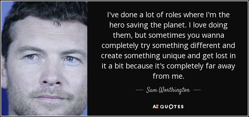 I've done a lot of roles where I'm the hero saving the planet. I love doing them, but sometimes you wanna completely try something different and create something unique and get lost in it a bit because it's completely far away from me. - Sam Worthington