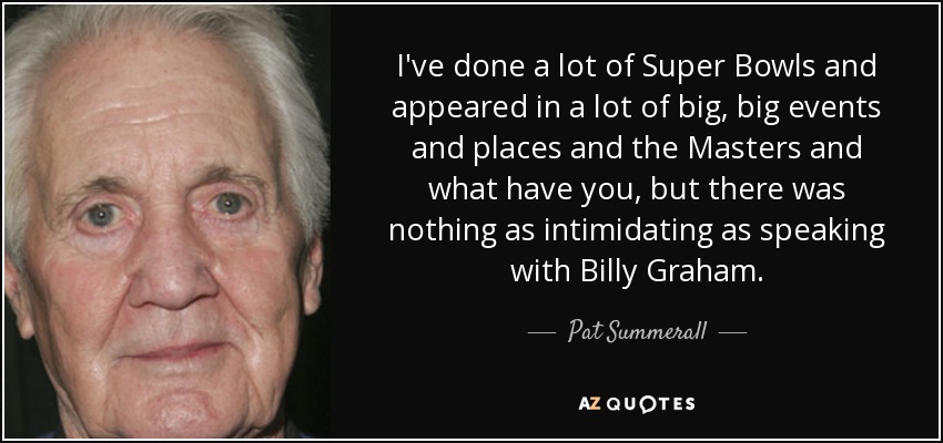 I've done a lot of Super Bowls and appeared in a lot of big, big events and places and the Masters and what have you, but there was nothing as intimidating as speaking with Billy Graham. - Pat Summerall