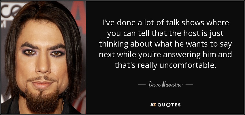 I've done a lot of talk shows where you can tell that the host is just thinking about what he wants to say next while you're answering him and that's really uncomfortable. - Dave Navarro