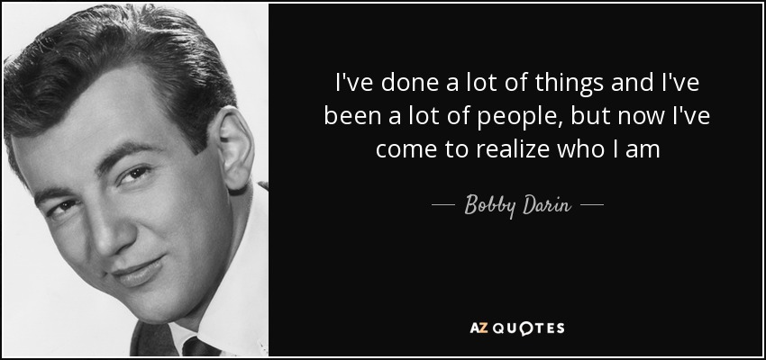 I've done a lot of things and I've been a lot of people, but now I've come to realize who I am - Bobby Darin