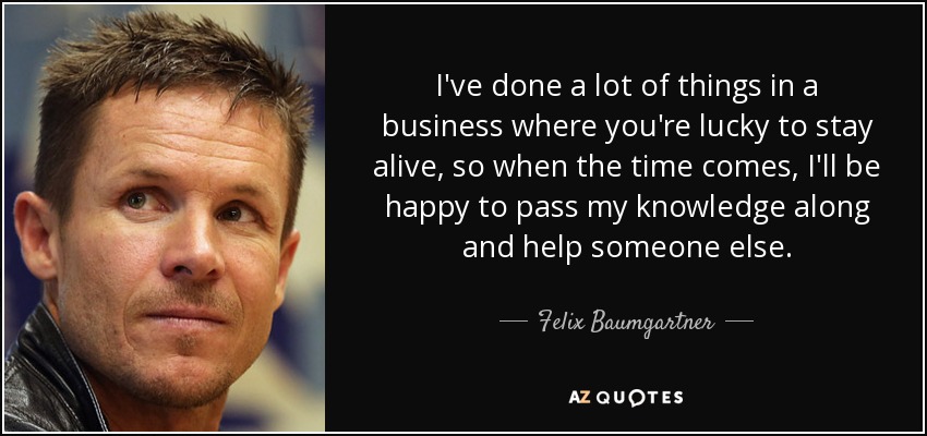 I've done a lot of things in a business where you're lucky to stay alive, so when the time comes, I'll be happy to pass my knowledge along and help someone else. - Felix Baumgartner