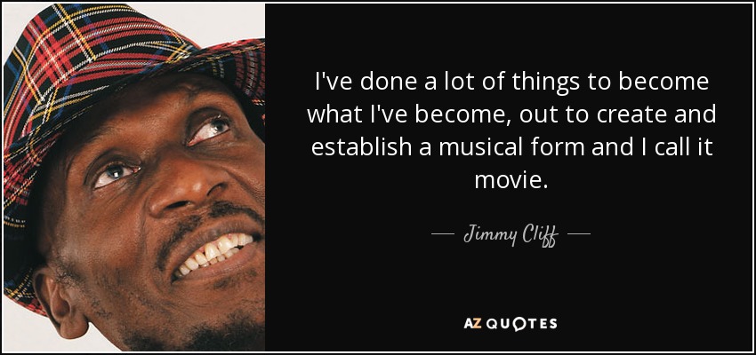 I've done a lot of things to become what I've become, out to create and establish a musical form and I call it movie. - Jimmy Cliff