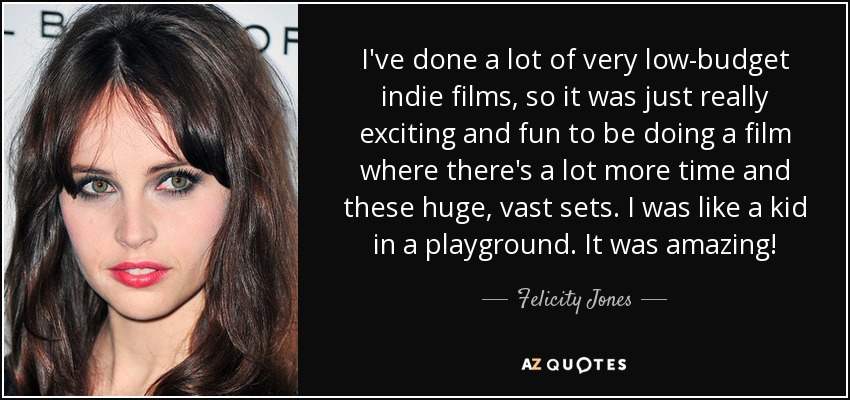 I've done a lot of very low-budget indie films, so it was just really exciting and fun to be doing a film where there's a lot more time and these huge, vast sets. I was like a kid in a playground. It was amazing! - Felicity Jones