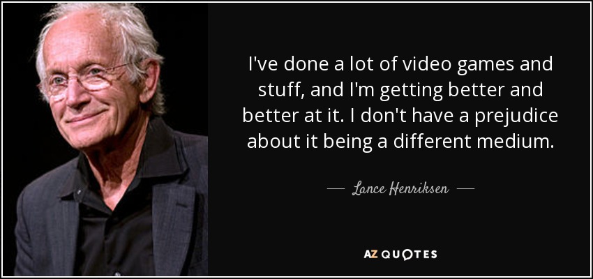 I've done a lot of video games and stuff, and I'm getting better and better at it. I don't have a prejudice about it being a different medium. - Lance Henriksen