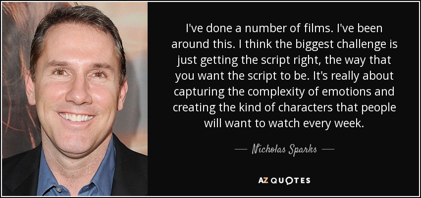 I've done a number of films. I've been around this. I think the biggest challenge is just getting the script right, the way that you want the script to be. It's really about capturing the complexity of emotions and creating the kind of characters that people will want to watch every week. - Nicholas Sparks