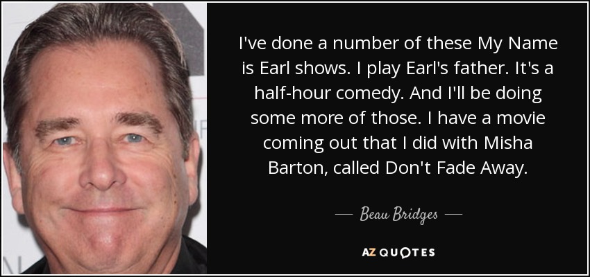 I've done a number of these My Name is Earl shows. I play Earl's father. It's a half-hour comedy. And I'll be doing some more of those. I have a movie coming out that I did with Misha Barton, called Don't Fade Away. - Beau Bridges