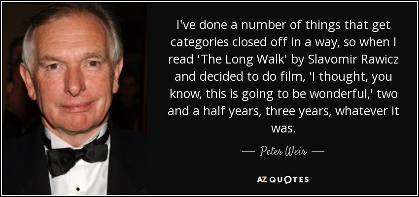 I've done a number of things that get categories closed off in a way, so when I read 'The Long Walk' by Slavomir Rawicz and decided to do film, 'I thought, you know, this is going to be wonderful,' two and a half years, three years, whatever it was. - Peter Weir