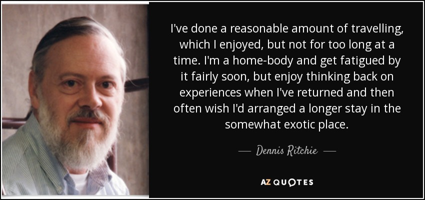 I've done a reasonable amount of travelling, which I enjoyed, but not for too long at a time. I'm a home-body and get fatigued by it fairly soon, but enjoy thinking back on experiences when I've returned and then often wish I'd arranged a longer stay in the somewhat exotic place. - Dennis Ritchie