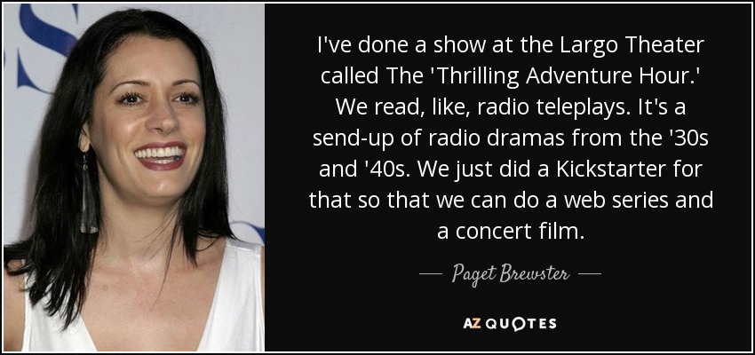 I've done a show at the Largo Theater called The 'Thrilling Adventure Hour.' We read, like, radio teleplays. It's a send-up of radio dramas from the '30s and '40s. We just did a Kickstarter for that so that we can do a web series and a concert film. - Paget Brewster