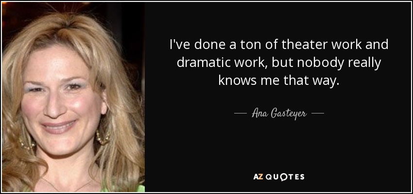 I've done a ton of theater work and dramatic work, but nobody really knows me that way. - Ana Gasteyer