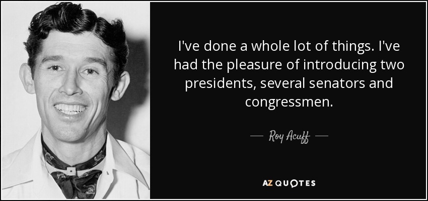 I've done a whole lot of things. I've had the pleasure of introducing two presidents, several senators and congressmen. - Roy Acuff