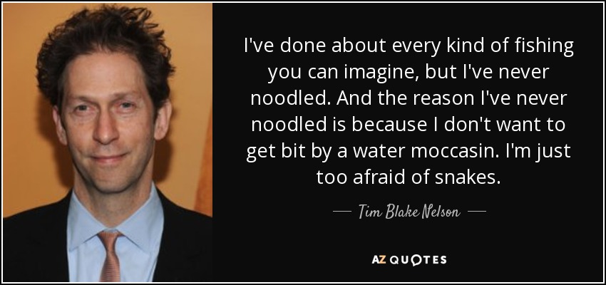 I've done about every kind of fishing you can imagine, but I've never noodled. And the reason I've never noodled is because I don't want to get bit by a water moccasin. I'm just too afraid of snakes. - Tim Blake Nelson