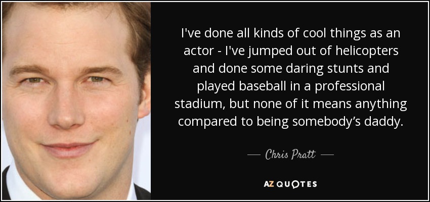 I've done all kinds of cool things as an actor - I've jumped out of helicopters and done some daring stunts and played baseball in a professional stadium, but none of it means anything compared to being somebody’s daddy. - Chris Pratt