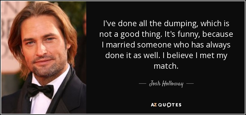 I've done all the dumping, which is not a good thing. It's funny, because I married someone who has always done it as well. I believe I met my match. - Josh Holloway