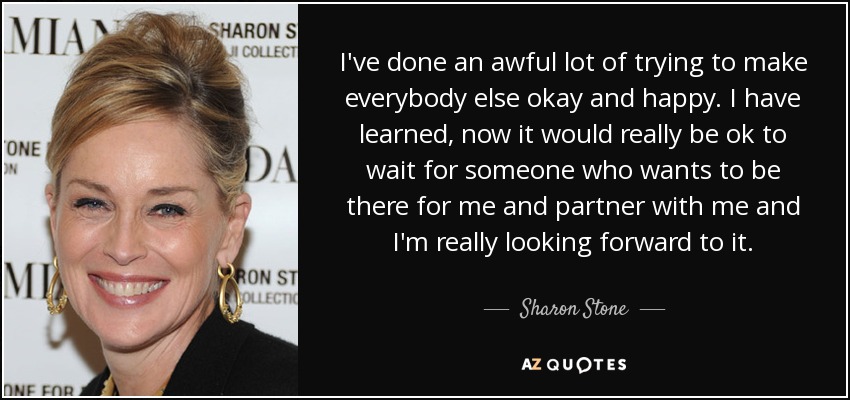 I've done an awful lot of trying to make everybody else okay and happy. I have learned, now it would really be ok to wait for someone who wants to be there for me and partner with me and I'm really looking forward to it. - Sharon Stone