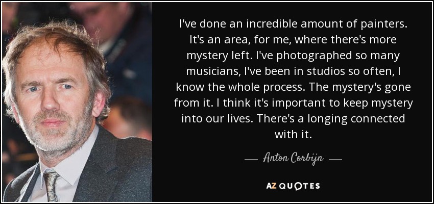 I've done an incredible amount of painters. It's an area, for me, where there's more mystery left. I've photographed so many musicians, I've been in studios so often, I know the whole process. The mystery's gone from it. I think it's important to keep mystery into our lives. There's a longing connected with it. - Anton Corbijn
