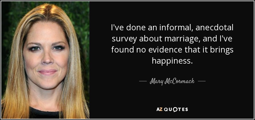 I've done an informal, anecdotal survey about marriage, and I've found no evidence that it brings happiness. - Mary McCormack