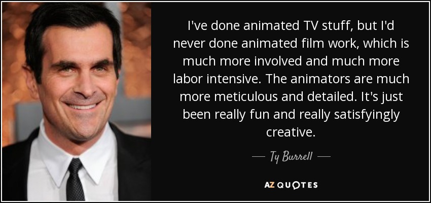 I've done animated TV stuff, but I'd never done animated film work, which is much more involved and much more labor intensive. The animators are much more meticulous and detailed. It's just been really fun and really satisfyingly creative. - Ty Burrell