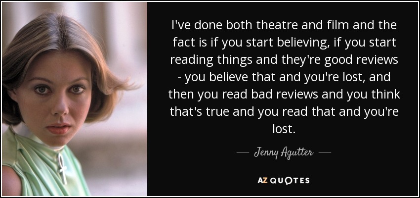 I've done both theatre and film and the fact is if you start believing, if you start reading things and they're good reviews - you believe that and you're lost, and then you read bad reviews and you think that's true and you read that and you're lost. - Jenny Agutter