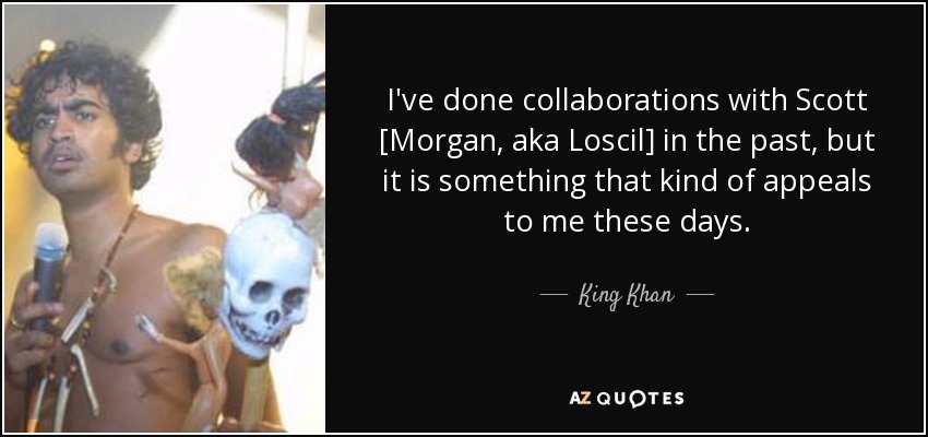I've done collaborations with Scott [Morgan, aka Loscil] in the past, but it is something that kind of appeals to me these days. - King Khan