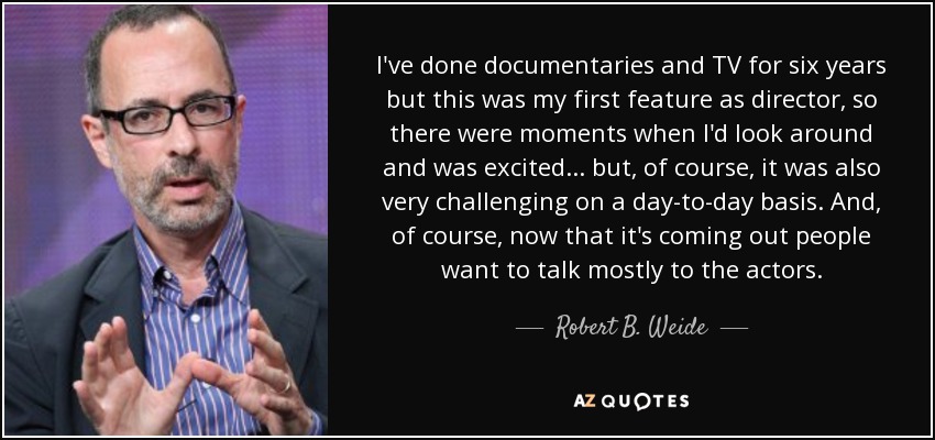 I've done documentaries and TV for six years but this was my first feature as director, so there were moments when I'd look around and was excited... but, of course, it was also very challenging on a day-to-day basis. And, of course, now that it's coming out people want to talk mostly to the actors. - Robert B. Weide
