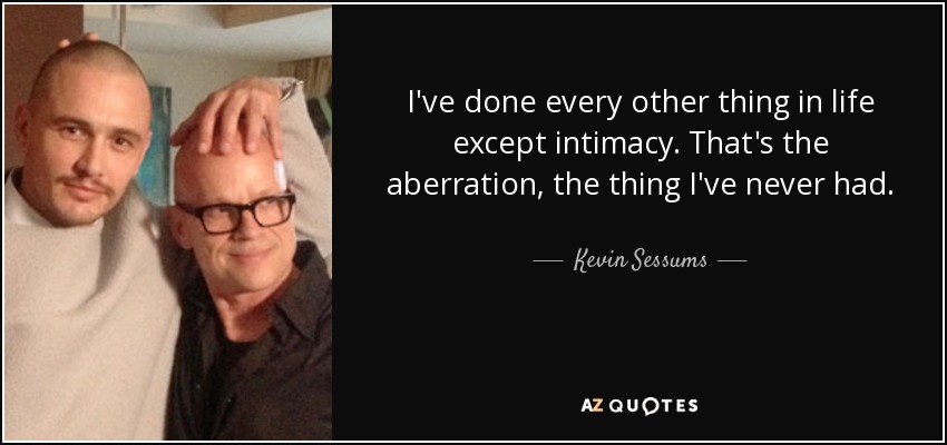 I've done every other thing in life except intimacy. That's the aberration, the thing I've never had. - Kevin Sessums