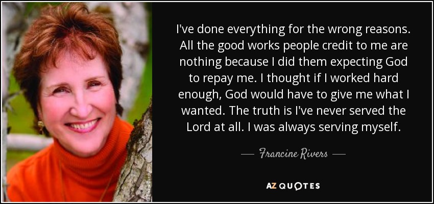 I've done everything for the wrong reasons. All the good works people credit to me are nothing because I did them expecting God to repay me. I thought if I worked hard enough, God would have to give me what I wanted. The truth is I've never served the Lord at all. I was always serving myself. - Francine Rivers