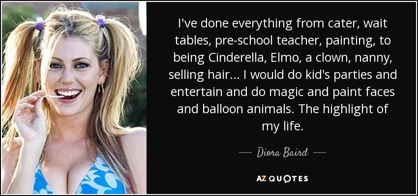 I've done everything from cater, wait tables, pre-school teacher, painting, to being Cinderella, Elmo, a clown, nanny, selling hair... I would do kid's parties and entertain and do magic and paint faces and balloon animals. The highlight of my life. - Diora Baird