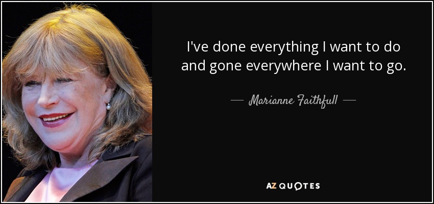I've done everything I want to do and gone everywhere I want to go. - Marianne Faithfull