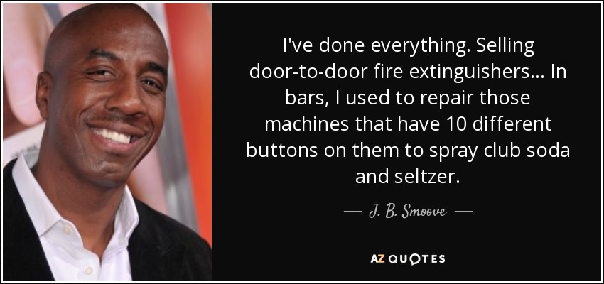 I've done everything. Selling door-to-door fire extinguishers... In bars, I used to repair those machines that have 10 different buttons on them to spray club soda and seltzer. - J. B. Smoove