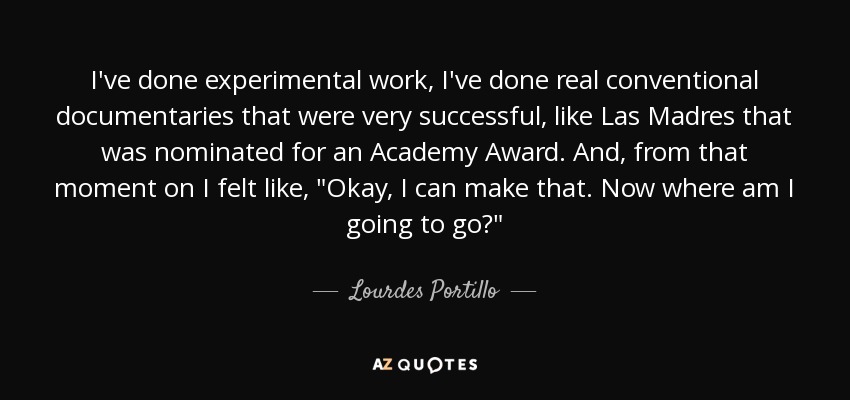 I've done experimental work, I've done real conventional documentaries that were very successful, like Las Madres that was nominated for an Academy Award. And, from that moment on I felt like, 