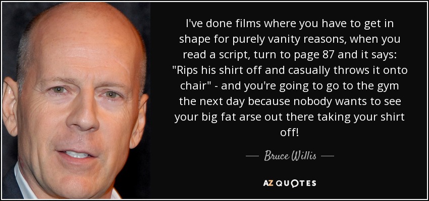 I've done films where you have to get in shape for purely vanity reasons, when you read a script, turn to page 87 and it says: 