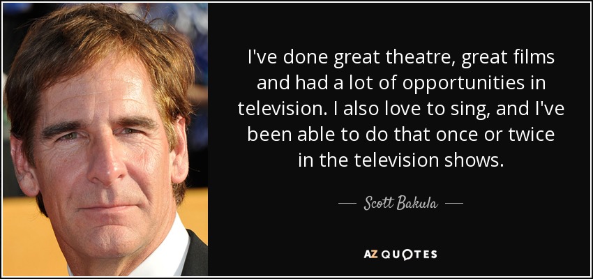 I've done great theatre, great films and had a lot of opportunities in television. I also love to sing, and I've been able to do that once or twice in the television shows. - Scott Bakula