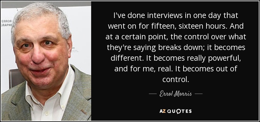 I've done interviews in one day that went on for fifteen, sixteen hours. And at a certain point, the control over what they're saying breaks down; it becomes different. It becomes really powerful, and for me, real. It becomes out of control. - Errol Morris