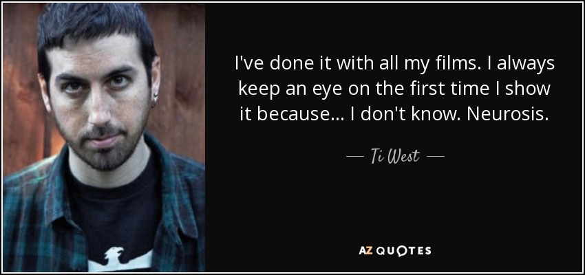 I've done it with all my films. I always keep an eye on the first time I show it because... I don't know. Neurosis. - Ti West