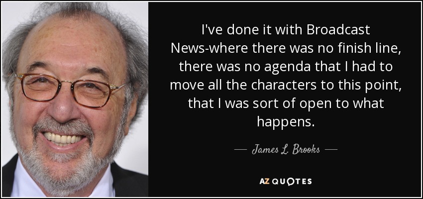 I've done it with Broadcast News-where there was no finish line, there was no agenda that I had to move all the characters to this point, that I was sort of open to what happens. - James L. Brooks