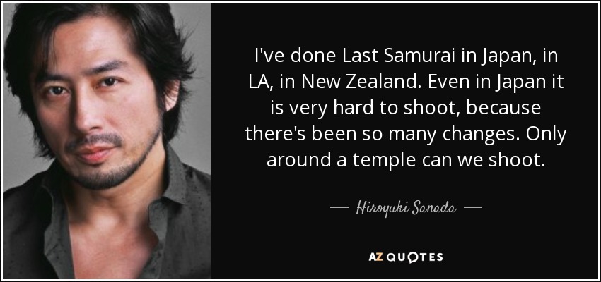 I've done Last Samurai in Japan, in LA, in New Zealand. Even in Japan it is very hard to shoot, because there's been so many changes. Only around a temple can we shoot. - Hiroyuki Sanada