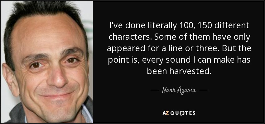 I've done literally 100, 150 different characters. Some of them have only appeared for a line or three. But the point is, every sound I can make has been harvested. - Hank Azaria