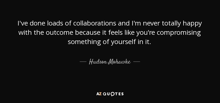 I've done loads of collaborations and I'm never totally happy with the outcome because it feels like you're compromising something of yourself in it. - Hudson Mohawke