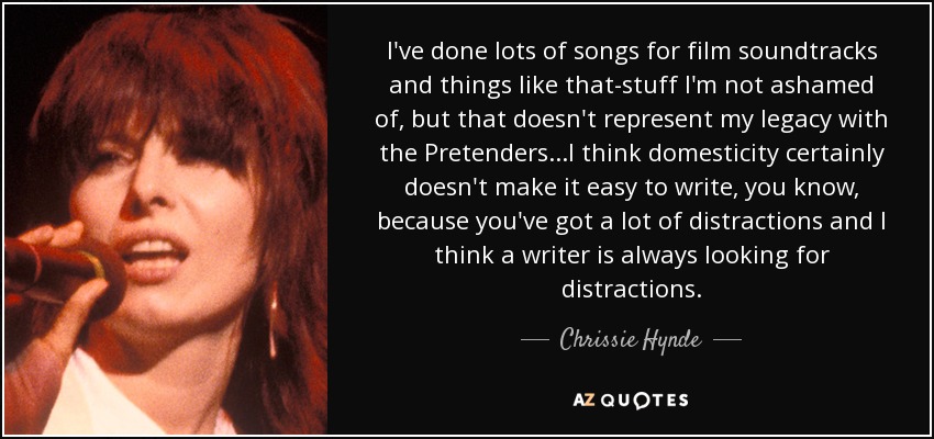 I've done lots of songs for film soundtracks and things like that-stuff I'm not ashamed of, but that doesn't represent my legacy with the Pretenders...I think domesticity certainly doesn't make it easy to write, you know, because you've got a lot of distractions and I think a writer is always looking for distractions. - Chrissie Hynde