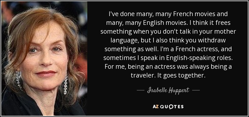 I've done many, many French movies and many, many English movies. I think it frees something when you don't talk in your mother language, but I also think you withdraw something as well. I'm a French actress, and sometimes I speak in English-speaking roles. For me, being an actress was always being a traveler. It goes together. - Isabelle Huppert