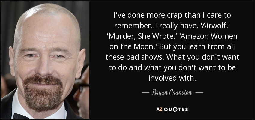 I've done more crap than I care to remember. I really have. 'Airwolf.' 'Murder, She Wrote.' 'Amazon Women on the Moon.' But you learn from all these bad shows. What you don't want to do and what you don't want to be involved with. - Bryan Cranston