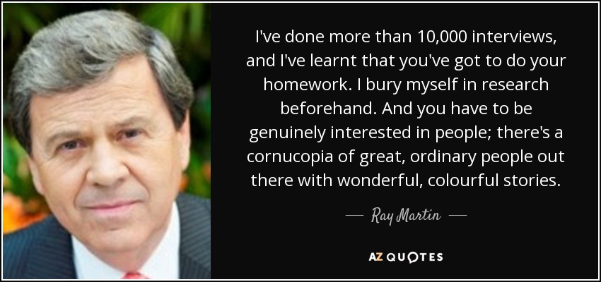 I've done more than 10,000 interviews, and I've learnt that you've got to do your homework. I bury myself in research beforehand. And you have to be genuinely interested in people; there's a cornucopia of great, ordinary people out there with wonderful, colourful stories. - Ray Martin